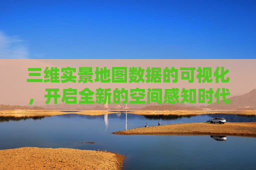 三维实景地图数据的可视化，开启全新的空间感知时代